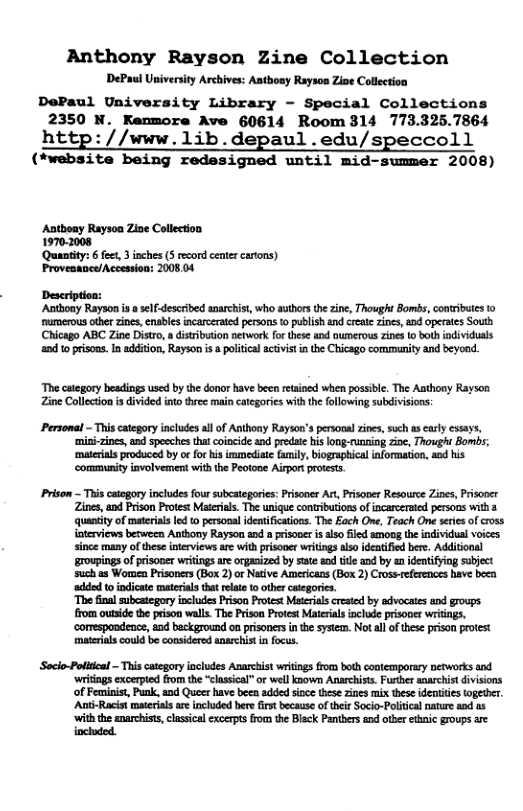 Anthony Rayson Zine Collection DePaul University Archives: Aatboay Rayson Zise Collecton DePaul University Library - Special Collections 2350 N. Kenmore Ave 60614 Room 314 773.325.7864 http://www.1ib.depaul .edu/speccoll (*website being redesigned until mid-summer 2008) Autboay Rayson Ziae Collection 19702008 ‘Quantity: 6 feet, 3 inches (5 ecord center cartons) Proveaance/Accession: 2008 04 ‘Anithony Rayson is o self descrbed anarchist, who suthors the zine, Thought Bombs, contributes 1o ‘umerous othe zines, cnables incarcerated persons to publish and create zines, and operates Souta Chicago ABC Zine Distro, distibution network for these and numerovs zines o both individuals and toprisons.In addition, Rayson i poltical ctvist in the Chicago commanity and beyond. ‘The category beadings used by the donor have been reained when possible. The Aathoay Rayson Zine Collection s divided into three main ctegories with the ollowing subdivisions: Personal - Thiscategory includes al of Anthony Rayson’s perso zines, such asearly essays, ‘mini-zines, and speeches that coincide and predate hislong-ruaging zio, Thought Bombs; ‘materias produced by o forhis immedite faily, iographical information, and his ‘community iavolvemen! with the Peotone Airportprotests. Prison This catogory icludesfour sbcategoie: Prisoner A, Prisone Resource Zioes, Prisoor Zines, nd Prison Protet Maieil. e uniqu contibutonsof icarceratd persons wi 3 quandy of materinslod 0 personal idetiicatios. The Each One, Teach O seis of cross {ateviews betwecn Anthony Rayson and risone s fled anong the inividua voices since many of thes nterviewsarc withprsover writings alo dentifed bere. Additonal roupings of risoner writingsar organized by sate aod tile nd by a identiying sbject such s Women Prisonrs (Box 2)or Ntve Americans (Box 2) Crosseferaces bave besa ‘added o indicatc materiala tht el to other ctegorics. ‘The finl subcategory includes Prison Protet Mateias craied by dvocais and grougs. from outside the prison wals. The Prison Protet Maierials inclde prisoper wrings, a0d beckground o prisoners inhe ystm. Notll f these prison protest mateils could b considered ansrchist n focus. Socio-Pollcal - This category includes Anarchist wriings rom both contemporary networks and ‘writngs excerpted from the “classical” or well known Anarchiss. Further anarchit divisions of Femisist, Punk, and Queer have been added ioce thes zines mix these deaities together. Ant-Racis matrias ae included here first because of their Socio-Politcalnarure and as ‘with the anarchists,clssical excerpts o the Black Pantbers and othr ethnic groups are included.